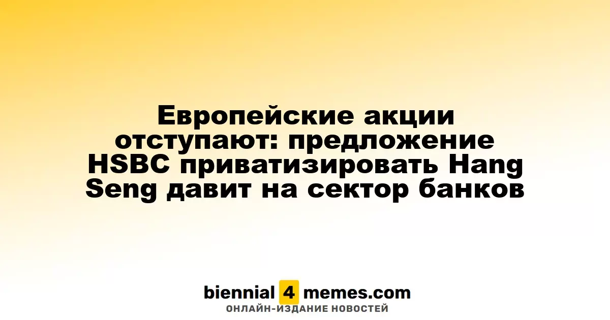 Европейские фондовые рынки снижаются: предложение HSBC о приватизации Hang Seng оказывает давление на банковский сектор
