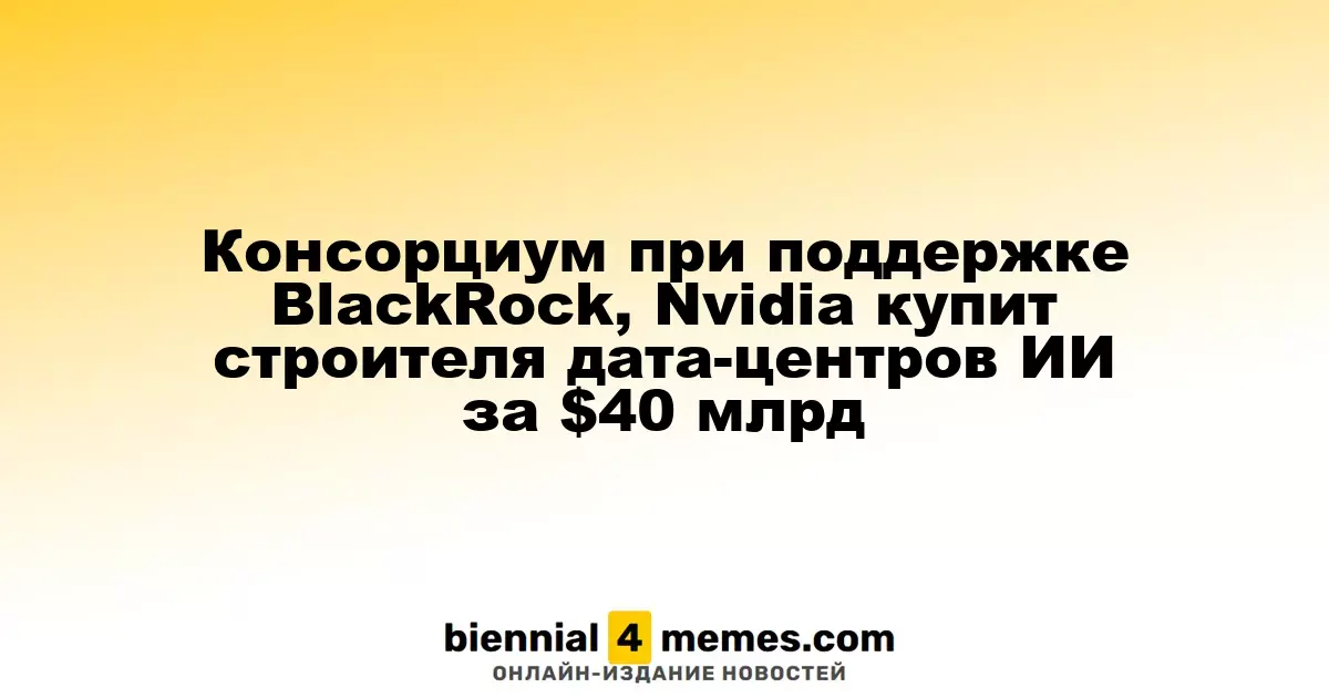 Консорциум с участием BlackRock и Nvidia приобретет компанию по строительству дата-центров ИИ за $40 миллиардов