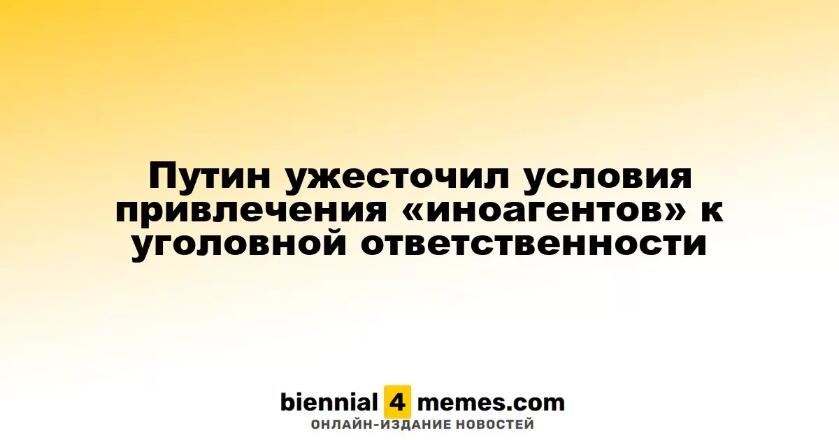 Путин усилил меры уголовной ответственности для «иноагентов»