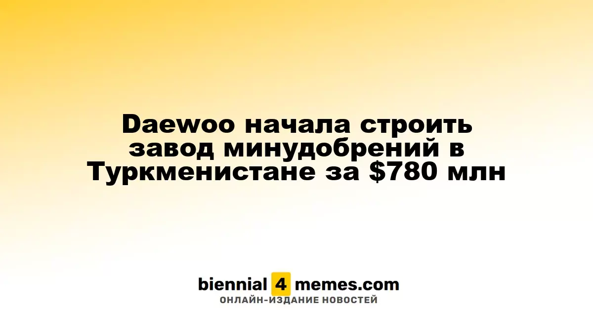 Daewoo приступила к строительству завода минеральных удобрений в Туркменистане за $780 миллионов