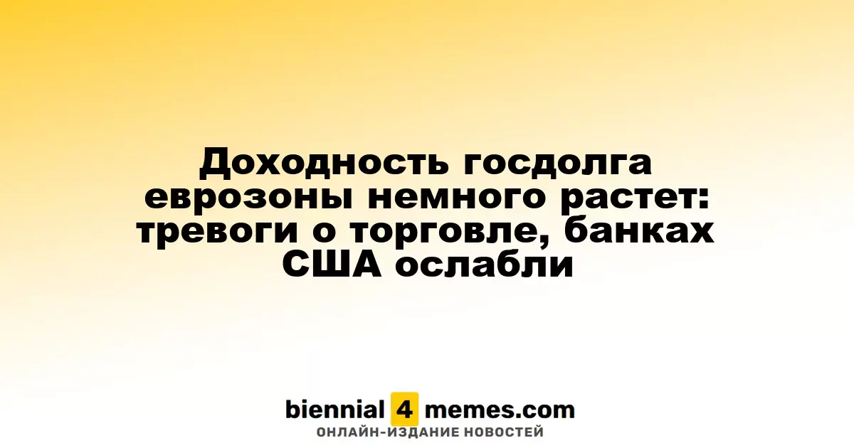 Доходность государственных облигаций еврозоны немного увеличилась: опасения по поводу торговли и банков США ослабли
