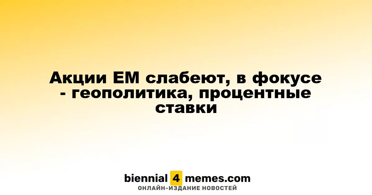 Акции EM слабеют, в фокусе - геополитика, процентные ставки