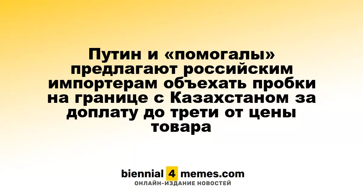 Путин и «помогалы» предлагают российским импортерам объехать пробки на границе с Казахстаном за доплату до трети от цены товара