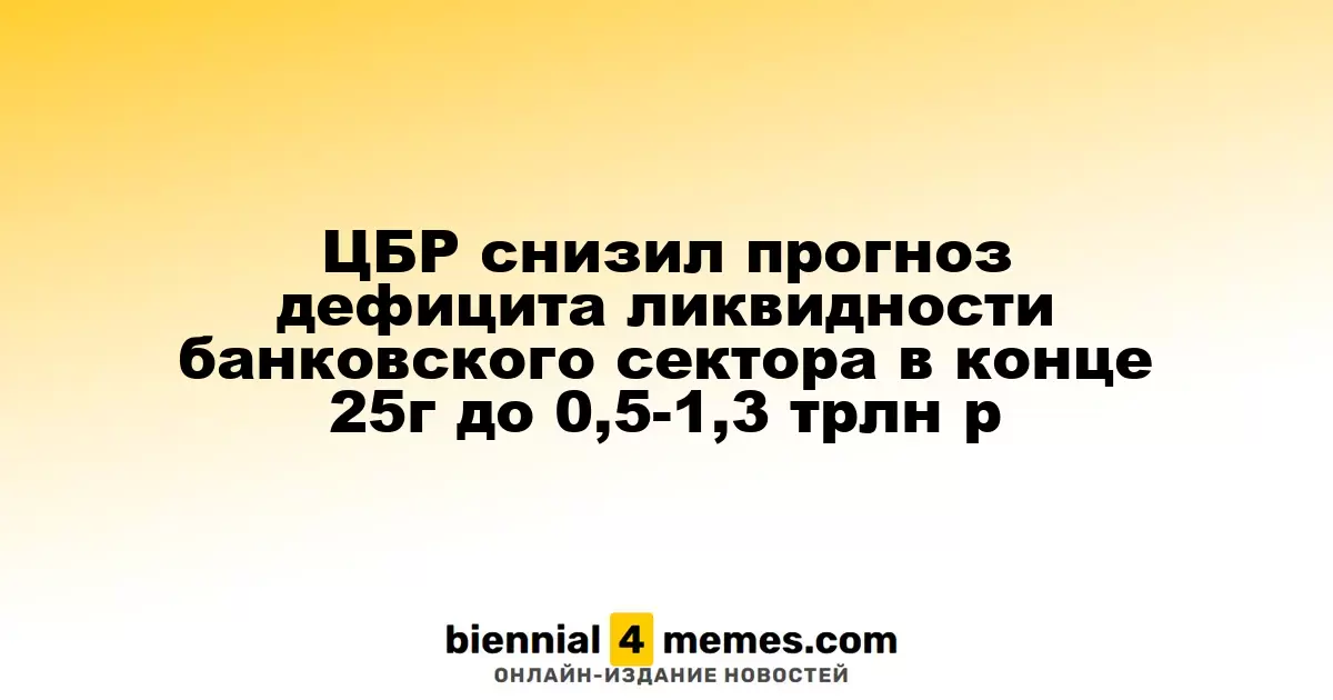 Центробанк России пересмотрел прогноз дефицита ликвидности в банковской сфере к концу 2025 года до 0,5-1,3 трлн рублей