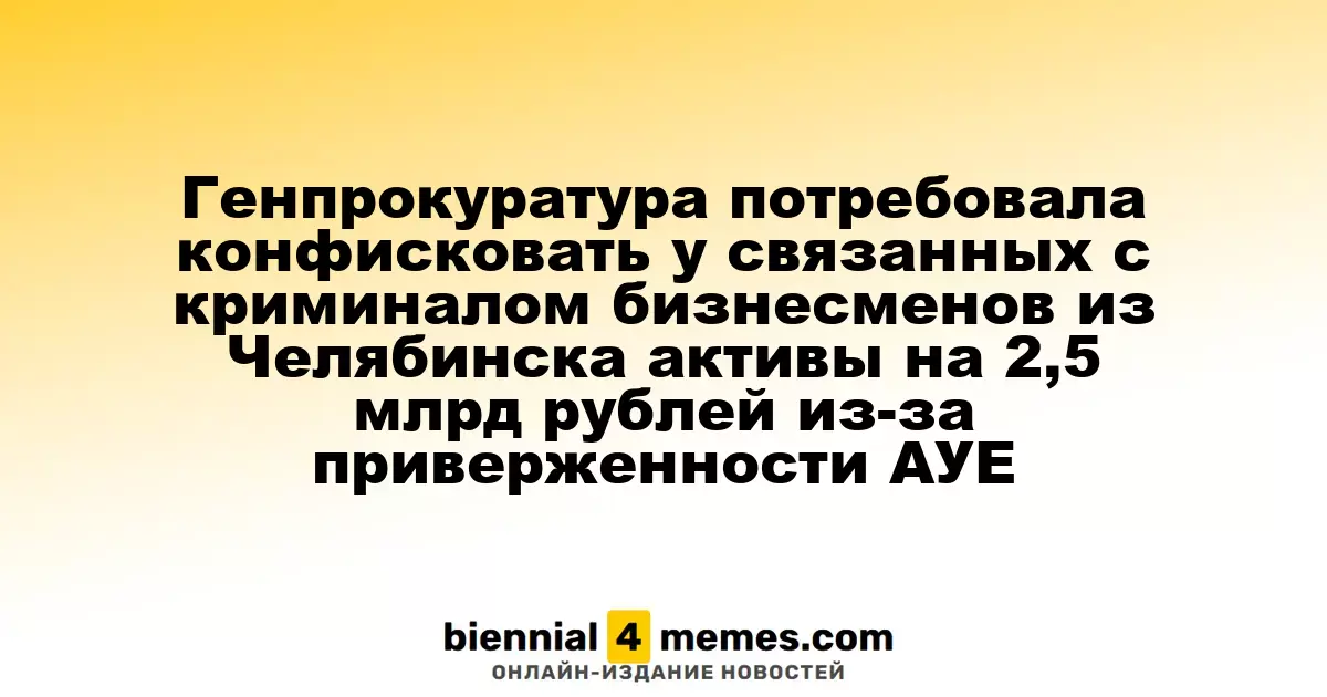 Генеральная прокуратура требует конфискации активов на 2,5 млрд рублей у бизнесменов из Челябинска, связанных с криминальным миром и движением АУЕ