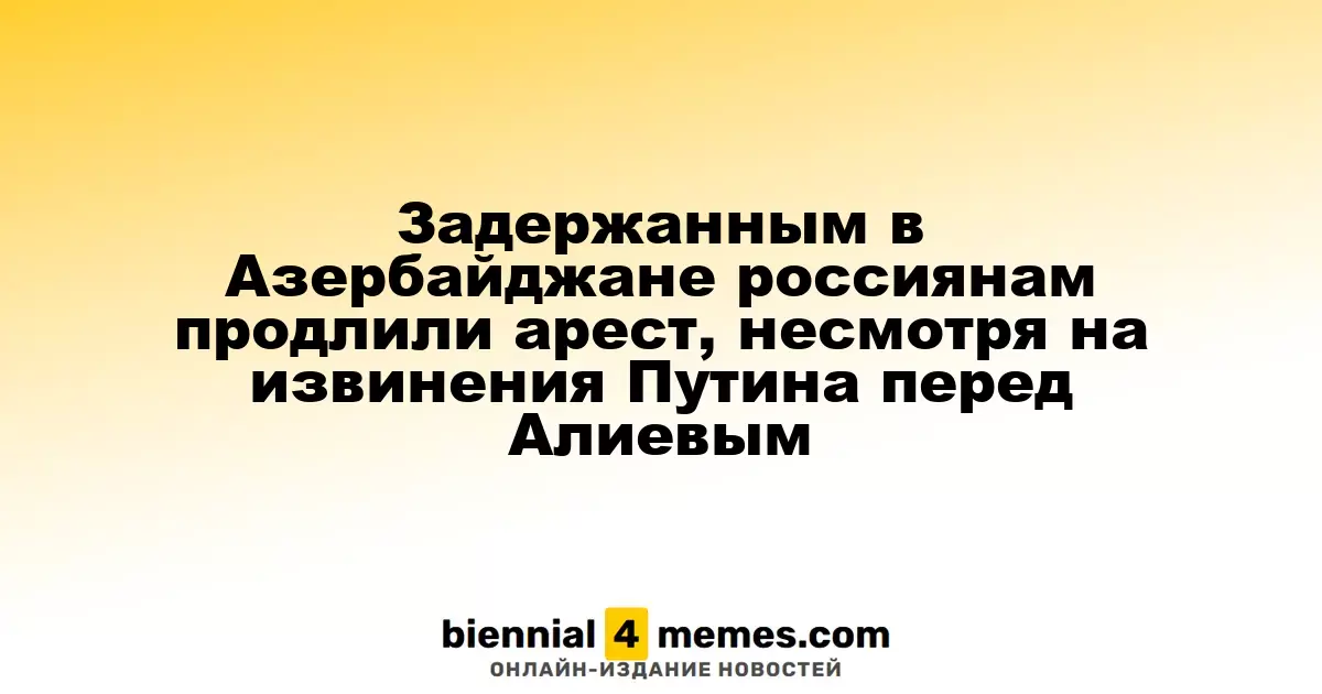 Задержанным в Азербайджане россиянам продлили арест, несмотря на извинения Путина перед Алиевым