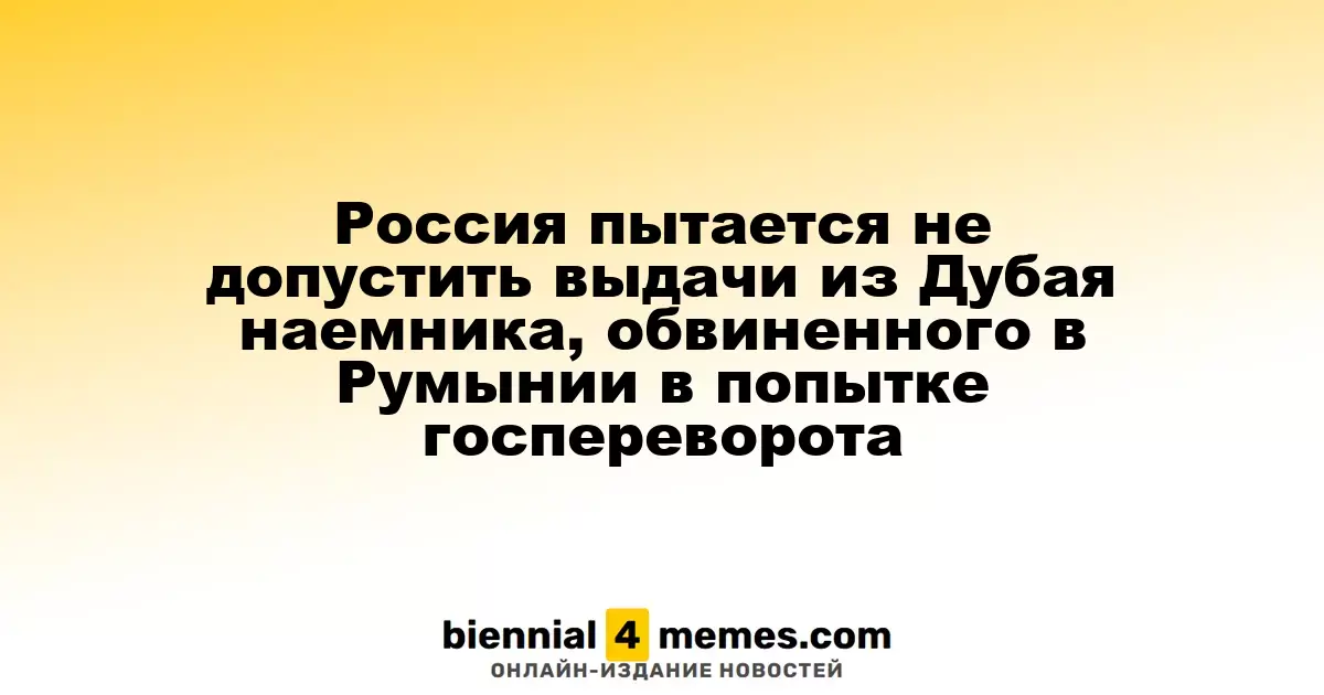 Россия пытается предотвратить экстрадицию наемника из Дубая, обвиняемого в Румынии в планировании переворота