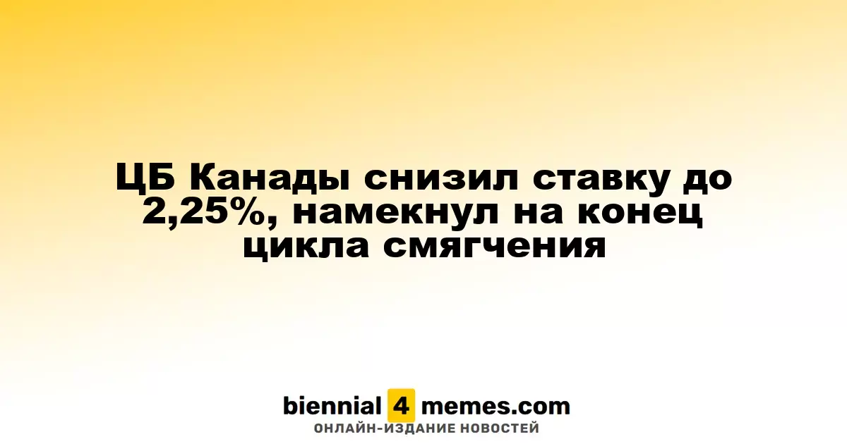 Банк Канады уменьшил ключевую ставку до 2,25%, намекнув на окончание цикла смягчения