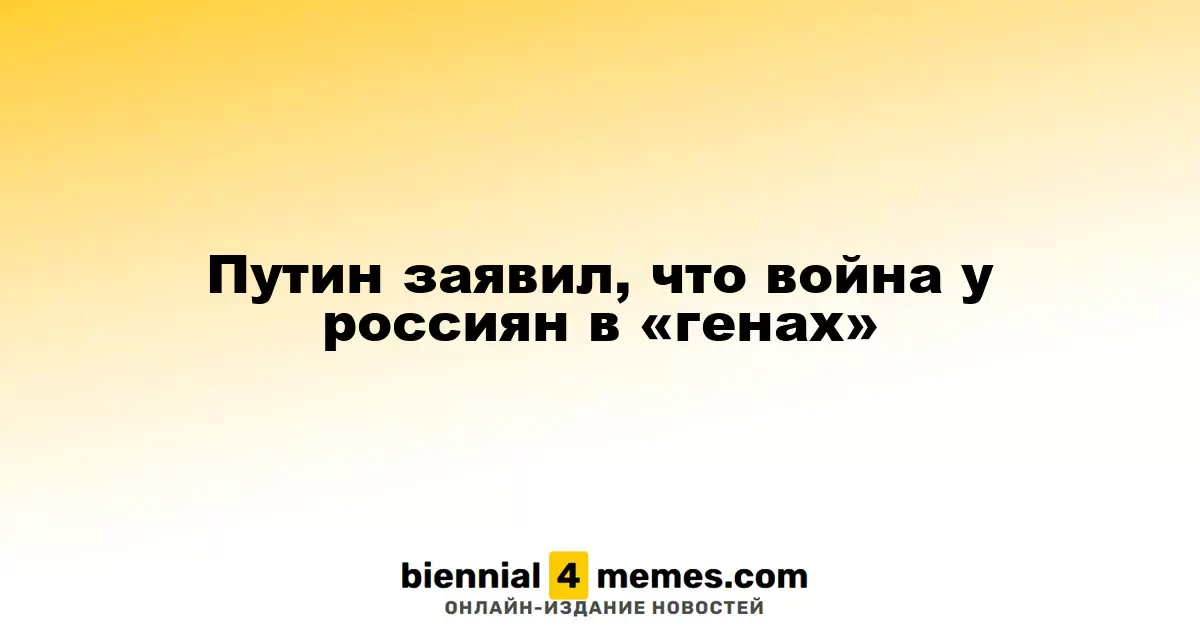 Путин утверждает, что у россиян есть «генетическая склонность» к войне