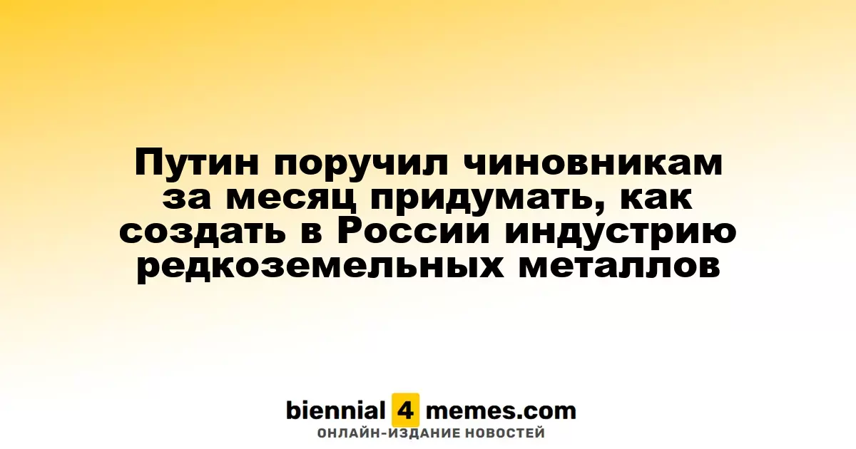 Путин дал распоряжение чиновникам разработать план по созданию отрасли редкоземельных металлов в России за месяц