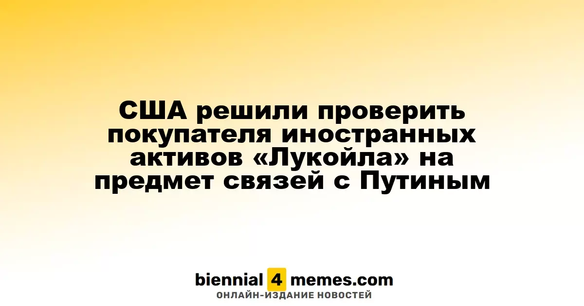 США намерены проверить связи покупателя зарубежных активов «Лукойла» с Путином