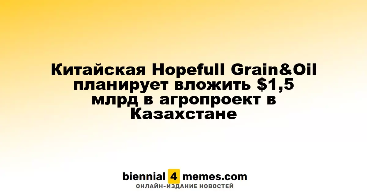 Hopefull Grain & Oil из Китая планирует инвестировать $1,5 миллиарда в агропроект в Казахстане