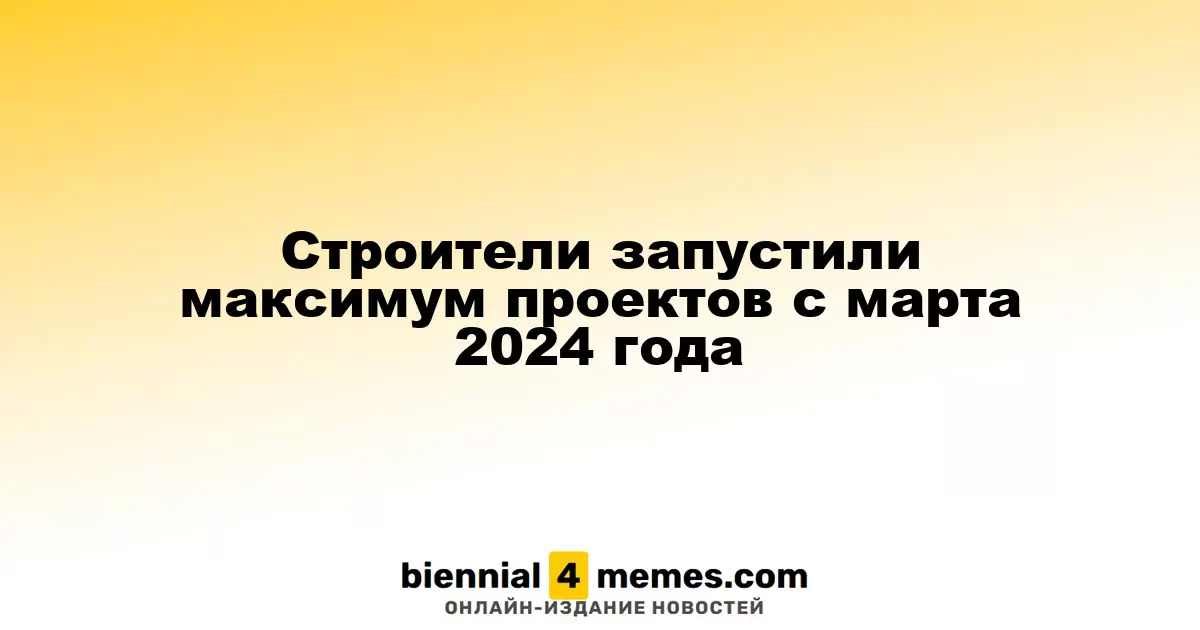 Строители активизировали запуск проектов с марта 2024 года