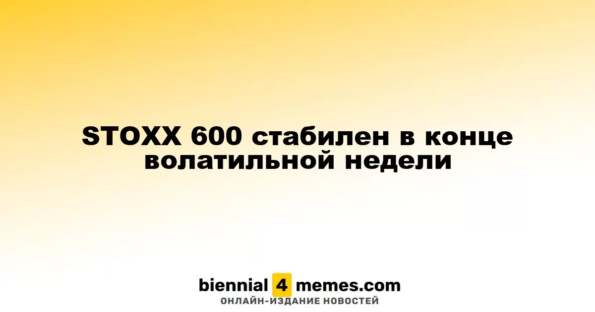 STOXX 600 сохраняет стабильность в завершении волатильной недели