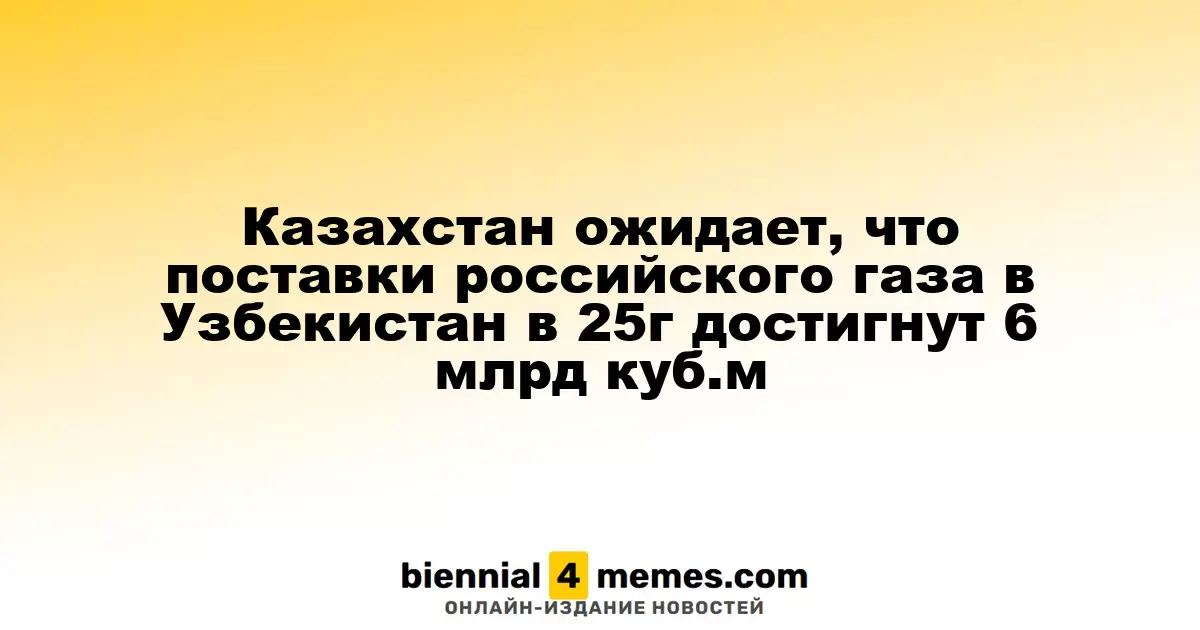 Казахстан прогнозирует, что объем поставок российского газа в Узбекистан в 2025 году составит 6 миллиардов кубометров