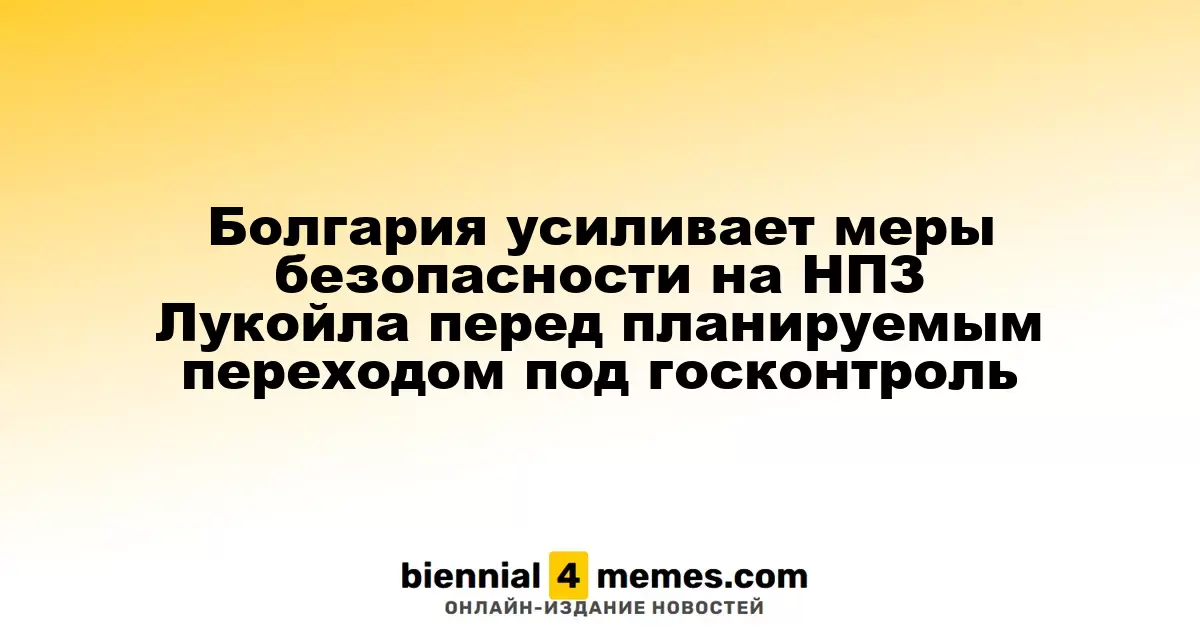 Болгария усиливает охранные меры на НПЗ Лукойла в преддверии перехода под государственный контроль