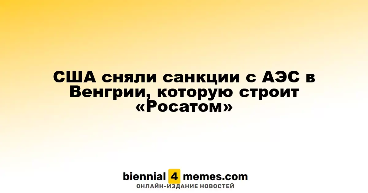 США отменили санкции на строительство АЭС в Венгрии, осуществляемое «Росатомом»