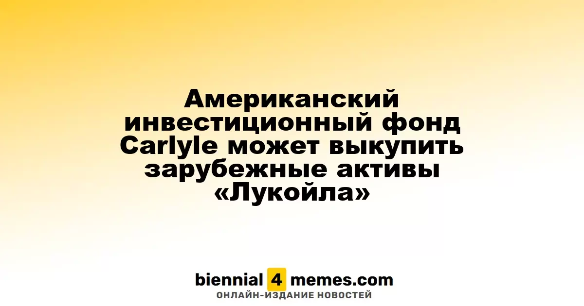 Американский инвестиционный фонд Carlyle может выкупить зарубежные активы «Лукойла»