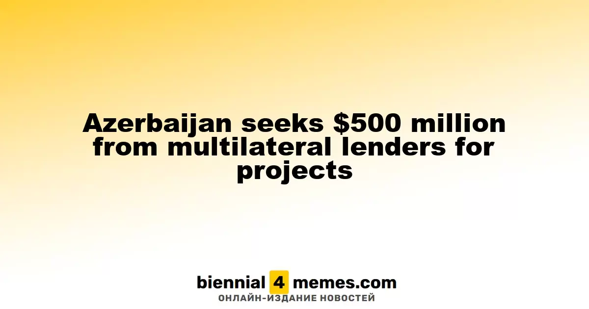 Азербайджан планирует привлечь $500 миллионов от многосторонних кредиторов для реализации проектов