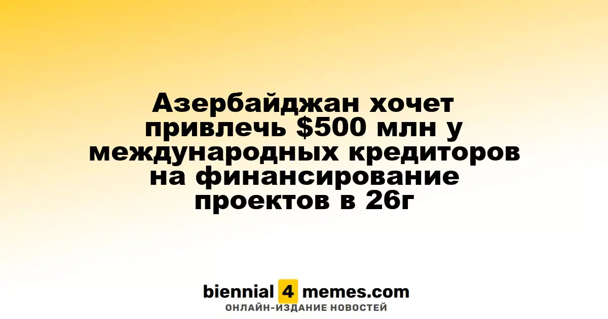 Азербайджан планирует привлечь $500 миллионов от международных кредиторов для реализации проектов в 2026 году