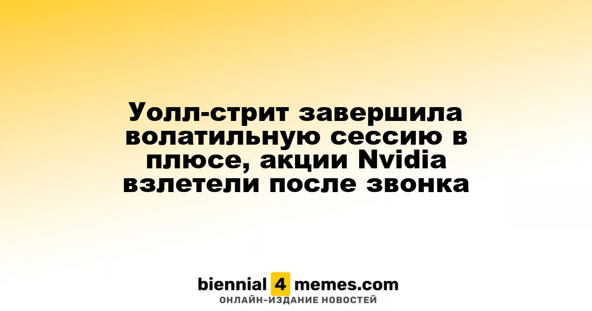 Фондовые рынки Уолл-стрит завершили нестабильную сессию на положительной ноте, акции Nvidia резко выросли после объявления