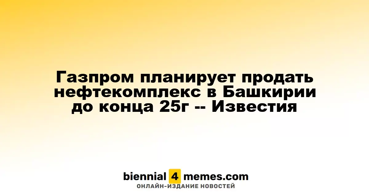 Газпром намерен продать нефтехимический комплекс в Башкирии до конца 2025 года