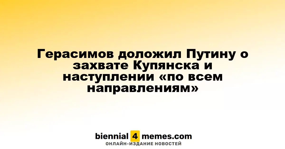 Герасимов сообщил Путину о контроле над Купянском и активных наступлениях