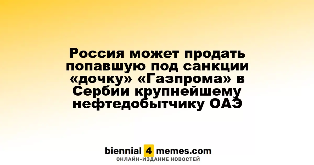 Россия рассматривает возможность продажи своей дочерней компании «Газпрома» в Сербии крупнейшему нефтяному производителю ОАЭ