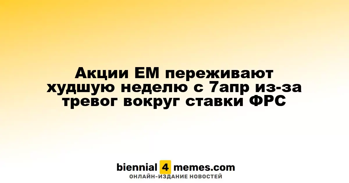 Акции ЕМ переживают худшую неделю с 7апр из-за тревог вокруг ставки ФРС