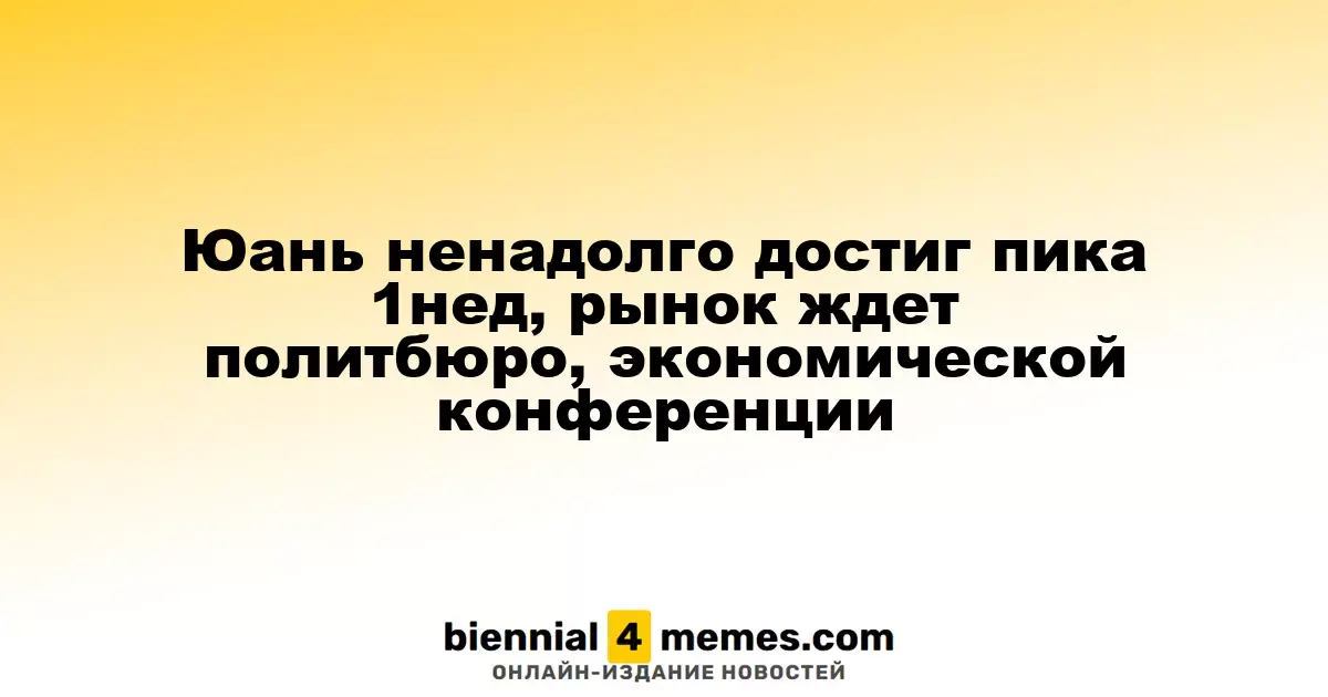 Юань временно достиг недельного максимума, рынок ожидает заседания политбюро и экономической конференции