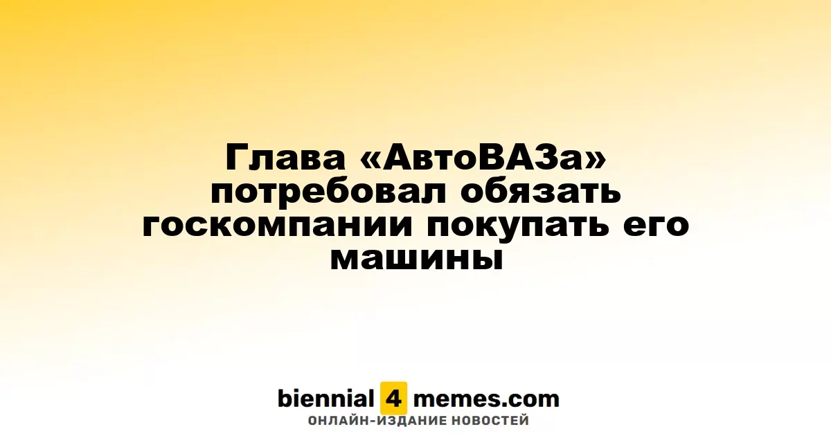 Глава «АвтоВАЗа» потребовал обязать госкомпании покупать его машины