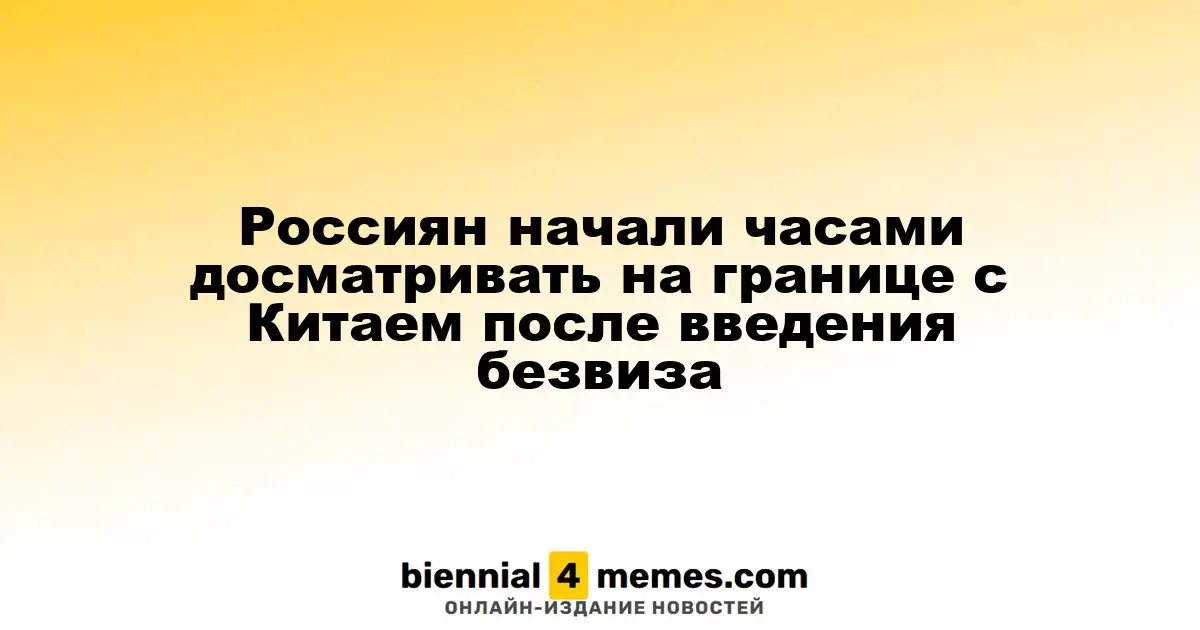 Россияне подвергаются длительному досмотру на границе с Китаем после введения безвизового въезда