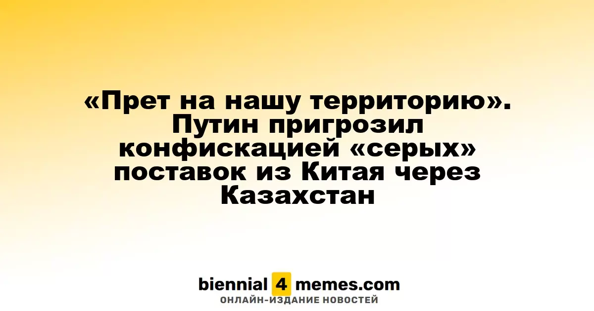 «Нарушение наших границ». Путин угрожает конфискацией незаконных поставок из Китая через Казахстан