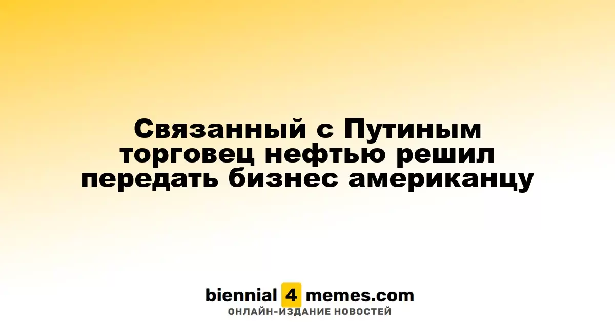 Торговец нефтью, имеющий связи с Путиным, передает управление бизнесом американскому партнеру