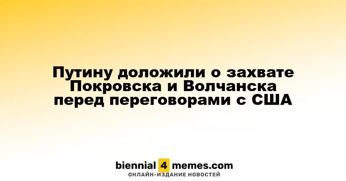 Путин получил информацию о захвате Покровска и Волчанска перед встречей с США
