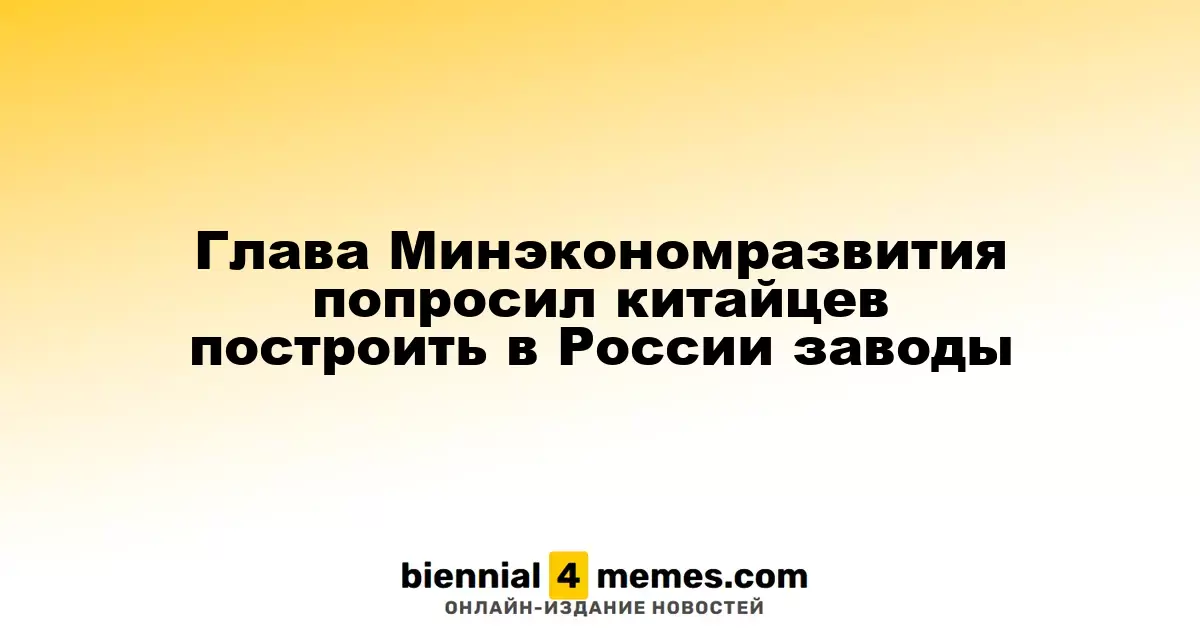 Министр экономического развития России призвал китайские компании создать заводы в стране