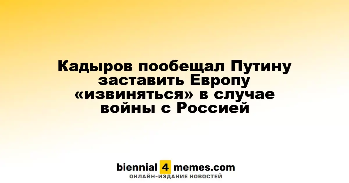 Кадыров пообещал Путину заставить Европу «извиняться» в случае войны с Россией