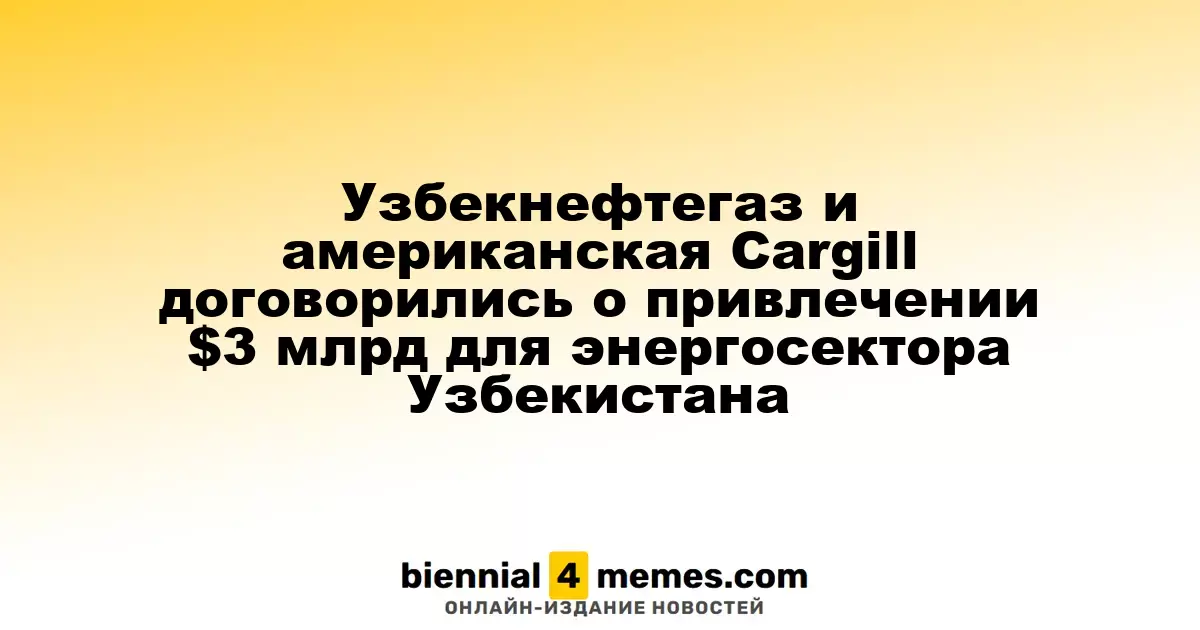 Uzbekneftgaz и Cargill заключили соглашение на $3 миллиарда для развития энергетики Узбекистана