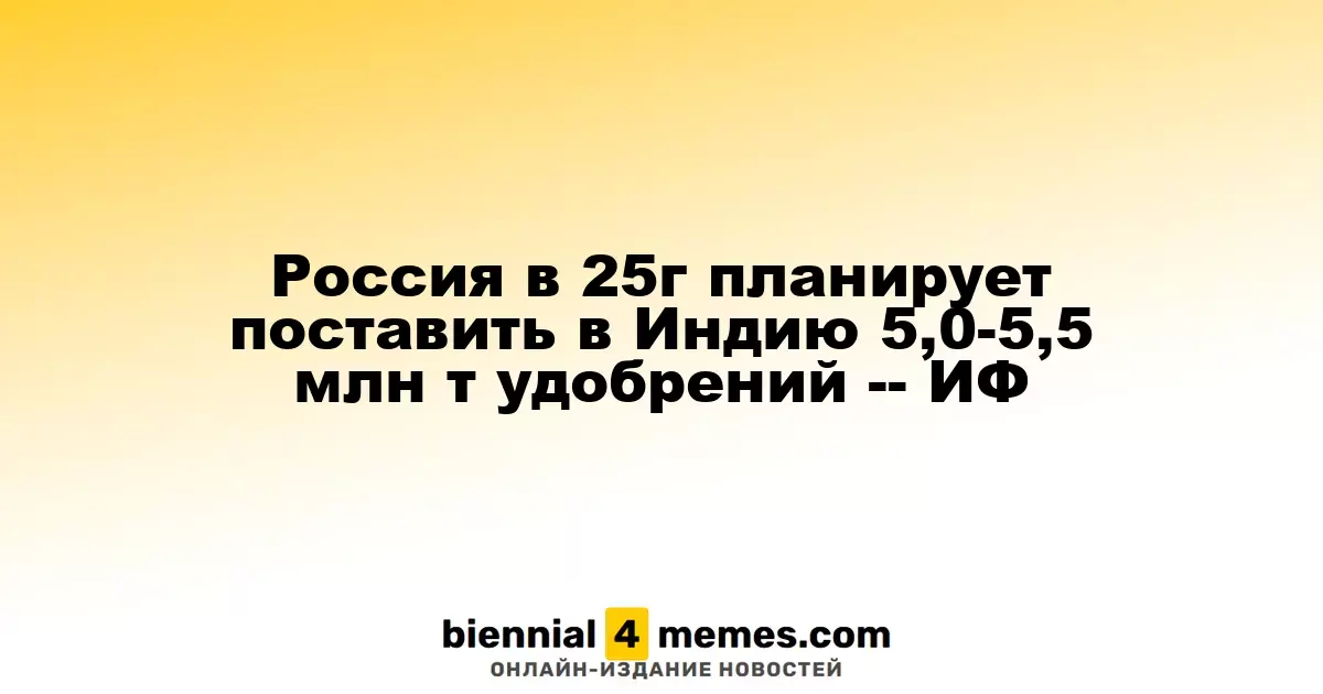 В 2025 году Россия планирует экспортировать в Индию 5-5,5 миллионов тонн удобрений — ИФ