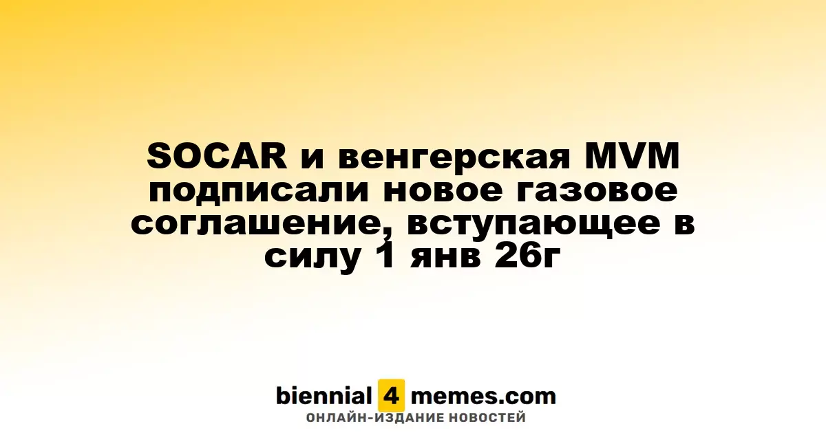 SOCAR и венгерская MVM подписали новое газовое соглашение, вступающее в силу 1 янв 26г